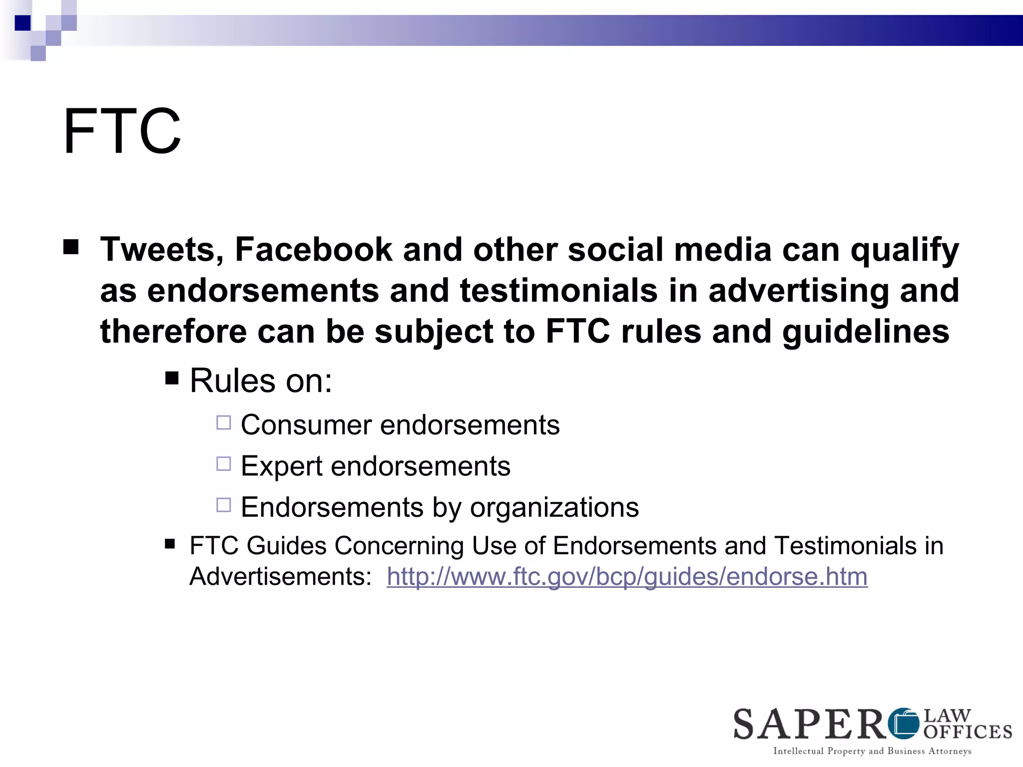 FTC  Tweets, Facebook and other social media can qualify as endorsements and testimonials in advertising and therefore can be subject to FTC rules and guidelines Rules on: Consumer endorsements  Expert endorsements  Endorsements by organizations  FTC Guides Concerning Use of Endorsements and Testimonials in Advertisements:  http://www.ftc.gov/bcp/guides/endorse.htm   