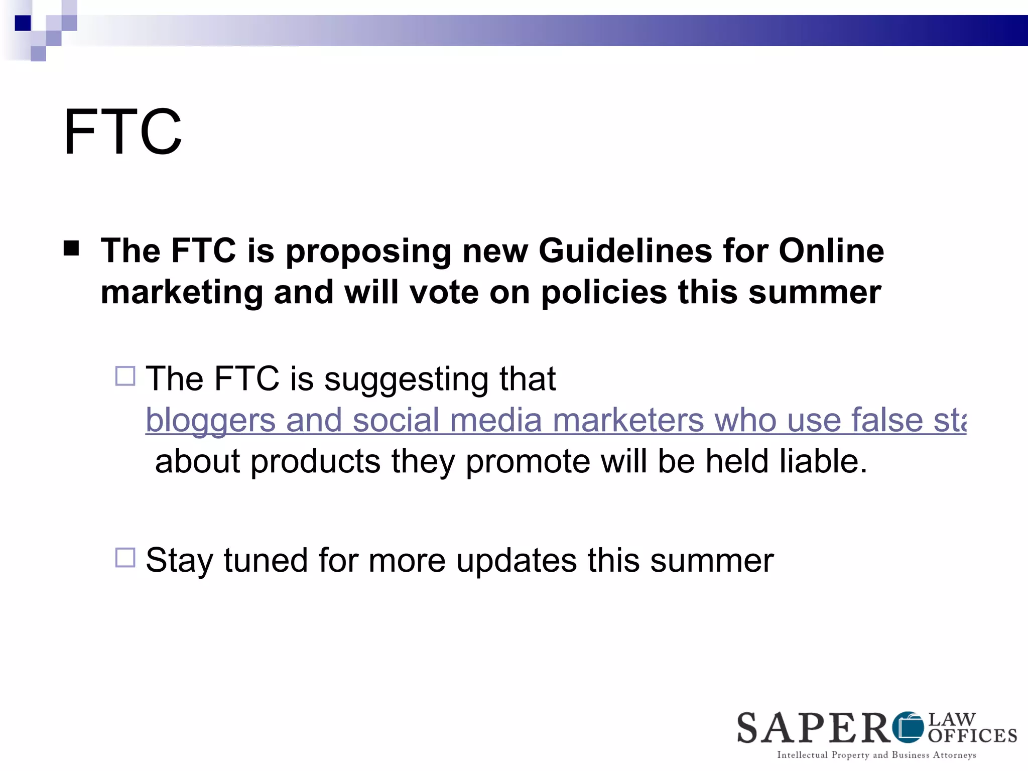 FTC  The FTC is proposing new Guidelines for Online marketing and will vote on policies this summer The FTC is suggesting that  bloggers and social media marketers who use false statements  about products they promote will be held liable.  Stay tuned for more updates this summer 
