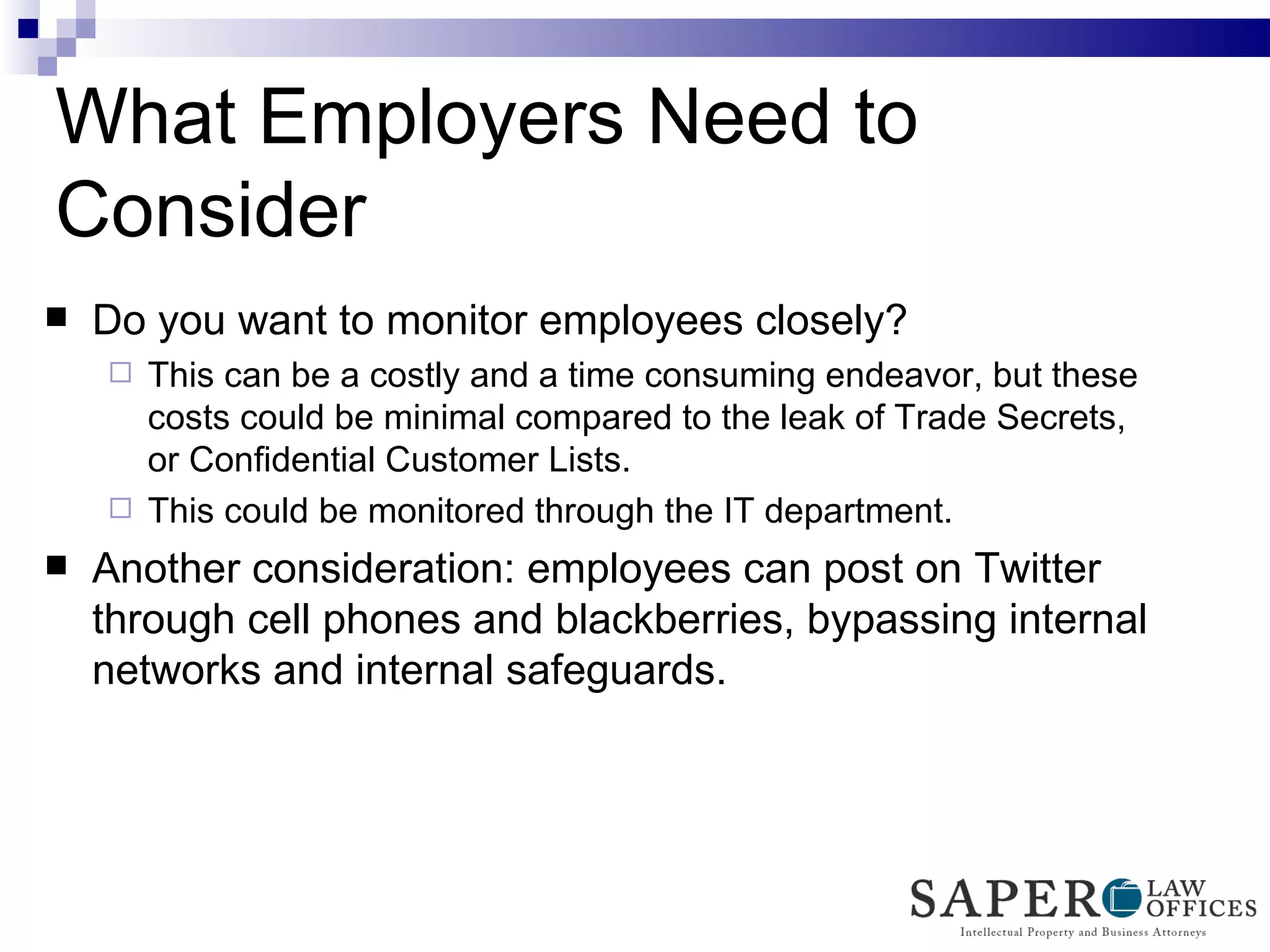 What Employers Need to Consider Do you want to monitor employees closely? This can be a costly and a time consuming endeavor, but these costs could be minimal compared to the leak of Trade Secrets, or Confidential Customer Lists. This could be monitored through the IT department. Another consideration: employees can post on Twitter through cell phones and blackberries, bypassing internal networks and internal safeguards.  