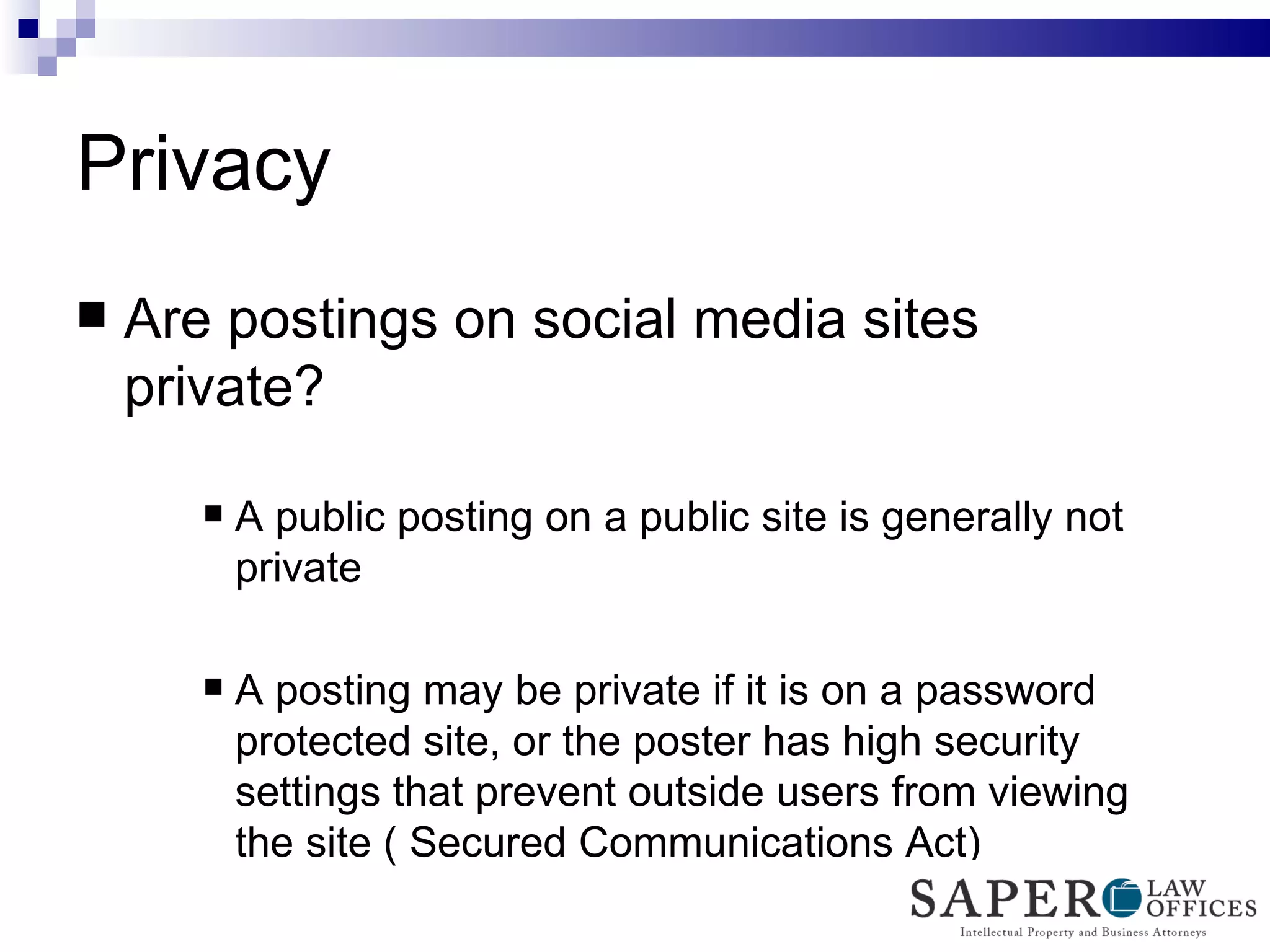 Privacy Are postings on social media sites private? A public posting on a public site is generally not private A posting may be private if it is on a password protected site, or the poster has high security settings that prevent outside users from viewing the site ( Secured Communications Act) 