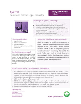 xyzmo
Solutions for the Legal Industry

                                           Advantages of xyzmo’s Technology
                                           •    Contract negotiations are enabled between remote parties
                                           •    Legally binding electronic signatures for all contracts
                                           •    The ability to automate scheduled events on documents
                                           •    Increased admissibility and evidential weight of electronic docu-
                                                ments in courts of law
                                           •    Ability to access documents both during business hours as well
                                                as remotely from home or while travelling
                                           •    Streamline document storage and retrieval challenges


 Potential Applications                            Supporting Your Diverse Document Needs
 •    Legal Contracts
 •    Internal documentation                       Much of the work in legal firms is document fo-
 •    Contract negations                           cused. The effective management of documents
 •    Evidential weight and admissibility in
                                                   improves a firm’s profitability. xyzmo provides
      court of law
                                                   solutions which enable a completely paperless
                                                   workflow, therefore eliminating the need to fax,
 Are digital signatures legal?
                                                   print, FedEx, scan, mail or shred documents.
 xyzmo offers legally binding digital signa-
 ture solutions that are proven to hold up in      xyzmo’s legally binding digital signature solutions
 a court of law. According to legislative          reduce costs and labor immensely by enabling this
 measures like the ESIGN, UETA, and SOX,
 digital signatures have the same validity
                                                   paperless system within your practice.
 and legal enforceability that “wet” signa-
 tures do.



 xyzmo’s products offer compliancy with the following:

 •    ESIGN Act (Electronic Signatures in Global and National Commerce Act) - The ESIGN is a nation-
      wide standard that gives digital signatures the same legal force as written signatures. As men-
      tioned in the first section of the ESIGN (101.a), “a contract or signature may not be denied legal
      effect, validity, or enforceability solely because it is in electronic form”
 •    UETA (Uniform Electronic Transactions Act)
 •    SOX (Sarbanes-Oxley Act) Organizations are required by law to retain certain documents for pre-
      defined periods. Legal admissibility and evidential weight of electronic documents are other im-
      portant considerations when implementing a document management system
 •    HIPPA Health Insurance Portability and Accountability Act (HIPAA)

 xyzmo USA LLC
 Harborside Financial Center
 2500 Plaza 5
 Jersey City, NJ 07311
 Tel. +1 (631) 619-5511
 office@xyzmousa.com                                                    www.xyzmousa.com
 