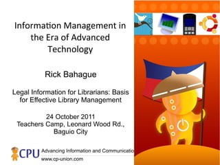 Informaton Management in
    the Era of Advanced
        Technology

          Rick Bahague

Legal Information for Librarians: Basis
  for Effective Library Management

          24 October 2011
 Teachers Camp, Leonard Wood Rd.,
            Baguio City

         Advancing Information and Communications Technology for the People
         www.cp-union.com
 