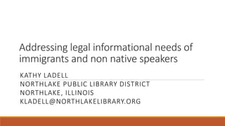 Addressing legal informational needs of 
immigrants and non native speakers 
KATHY LADELL 
NORTHLAKE PUBLIC LIBRARY DISTRICT 
NORTHLAKE, ILLINOIS 
KLADELL@NORTHLAKELIBRARY.ORG 
 