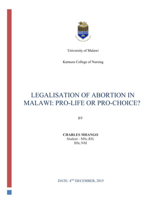University of Malawi
Kamuzu College of Nursing
BY
CHARLES MHANGO
Student - MSc.RH,
BSc.NM
LEGALISATION OF ABORTION IN
MALAWI: PRO-LIFE OR PRO-CHOICE?
DATE: 4TH
DECEMBER, 2015
 
