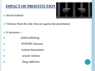 IMPACT OF PROSTITUTION
 Social isolated
 Violence from the side who are against the prostitution
 It increases :-
 child trafficking
 STD/HIV diseases
 women harassment
 sexual violence
 Drug addiction
 