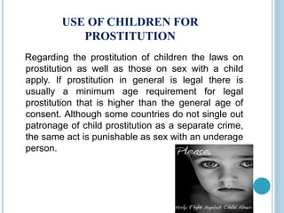 USE OF CHILDREN FOR
PROSTITUTION
Regarding the prostitution of children the laws on
prostitution as well as those on sex with a child
apply. If prostitution in general is legal there is
usually a minimum age requirement for legal
prostitution that is higher than the general age of
consent. Although some countries do not single out
patronage of child prostitution as a separate crime,
the same act is punishable as sex with an underage
person.
 