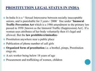 PROSTITUTION LEGAL STATUS IN INDIA
 In India It is a “ Sexual Intercourse between socially inacceptable
unions, and is punishable for 3 years / 2000 ` fine under “Immoral
Traffic Prevention Act which is a 1986 amendment to the primary law
passed in 1950 {known as the Immoral Traffic (Suppression) Act}. If a
woman uses attributes of her body voluntarily then it’s legal and
allowed. But the law prohibits/criminalize-
 Prostitution anywhere near a public place
 Publication of phone number of call girls
 Organized form of prostitution i.e. a brothel, pimps, Prostitution
rings etc.
 A sex worker being below 18 years of age
 Procurement and trafficking of women, children
 