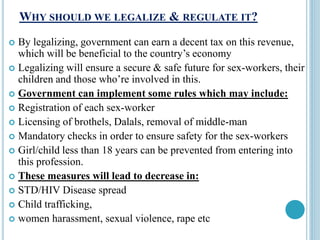 WHY SHOULD WE LEGALIZE & REGULATE IT?
 By legalizing, government can earn a decent tax on this revenue,
which will be beneficial to the country’s economy
 Legalizing will ensure a secure & safe future for sex-workers, their
children and those who’re involved in this.
 Government can implement some rules which may include:
 Registration of each sex-worker
 Licensing of brothels, Dalals, removal of middle-man
 Mandatory checks in order to ensure safety for the sex-workers
 Girl/child less than 18 years can be prevented from entering into
this profession.
 These measures will lead to decrease in:
 STD/HIV Disease spread
 Child trafficking,
 women harassment, sexual violence, rape etc
 