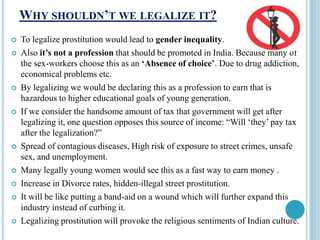 WHY SHOULDN’T WE LEGALIZE IT?
 To legalize prostitution would lead to gender inequality.
 Also it’s not a profession that should be promoted in India. Because many of
the sex-workers choose this as an ‘Absence of choice’. Due to drug addiction,
economical problems etc.
 By legalizing we would be declaring this as a profession to earn that is
hazardous to higher educational goals of young generation.
 If we consider the handsome amount of tax that government will get after
legalizing it, one question opposes this source of income: “Will ‘they’ pay tax
after the legalization?”
 Spread of contagious diseases, High risk of exposure to street crimes, unsafe
sex, and unemployment.
 Many legally young women would see this as a fast way to earn money .
 Increase in Divorce rates, hidden-illegal street prostitution.
 It will be like putting a band-aid on a wound which will further expand this
industry instead of curbing it.
 Legalizing prostitution will provoke the religious sentiments of Indian culture.
 