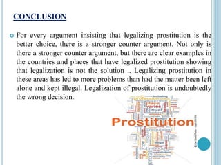 CONCLUSION
 For every argument insisting that legalizing prostitution is the
better choice, there is a stronger counter argument. Not only is
there a stronger counter argument, but there are clear examples in
the countries and places that have legalized prostitution showing
that legalization is not the solution .. Legalizing prostitution in
these areas has led to more problems than had the matter been left
alone and kept illegal. Legalization of prostitution is undoubtedly
the wrong decision.
 