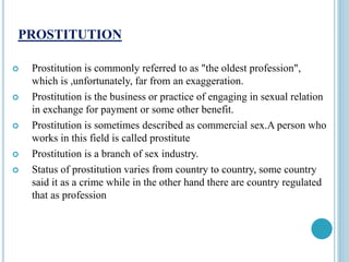 PROSTITUTION
 Prostitution is commonly referred to as "the oldest profession",
which is ,unfortunately, far from an exaggeration.
 Prostitution is the business or practice of engaging in sexual relation
in exchange for payment or some other benefit.
 Prostitution is sometimes described as commercial sex.A person who
works in this field is called prostitute
 Prostitution is a branch of sex industry.
 Status of prostitution varies from country to country, some country
said it as a crime while in the other hand there are country regulated
that as profession
 