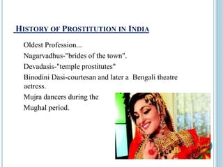 HISTORY OF PROSTITUTION IN INDIA
Oldest Profession...
Nagarvadhus-"brides of the town".
Devadasis-"temple prostitutes"
Binodini Dasi-courtesan and later a Bengali theatre
actress.
Mujra dancers during the
Mughal period.
 