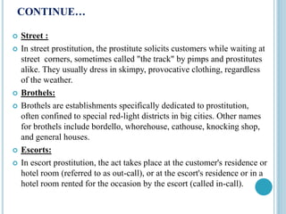 CONTINUE…
 Street :
 In street prostitution, the prostitute solicits customers while waiting at
street corners, sometimes called "the track" by pimps and prostitutes
alike. They usually dress in skimpy, provocative clothing, regardless
of the weather.
 Brothels:
 Brothels are establishments specifically dedicated to prostitution,
often confined to special red-light districts in big cities. Other names
for brothels include bordello, whorehouse, cathouse, knocking shop,
and general houses.
 Escorts:
 In escort prostitution, the act takes place at the customer's residence or
hotel room (referred to as out-call), or at the escort's residence or in a
hotel room rented for the occasion by the escort (called in-call).
 