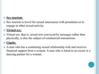  Sex tourism:
 Sex tourism is travel for sexual intercourse with prostitutes or to
engage in other sexual activity.
 Virtual sex:
 Virtual sex, that is, sexual acts conveyed by messages rather than
physically, is also the subject of commercial transactions.
 Gigolo:
 A man who has a continuing sexual relationship with and receives
financial support from a woman. A man who is hired as an escort or a
dancing partner for a woman.
 