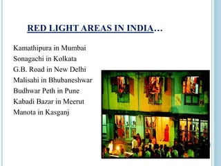RED LIGHT AREAS IN INDIA…
Kamathipura in Mumbai
Sonagachi in Kolkata
G.B. Road in New Delhi
Malisahi in Bhubaneshwar
Budhwar Peth in Pune
Kabadi Bazar in Meerut
Manota in Kasganj
 