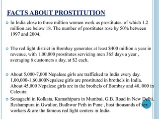 FACTS ABOUT PROSTITUTION
 In India close to three million women work as prostitutes, of which 1.2
million are below 18. The number of prostitutes rose by 50% between
1997 and 2004.
 The red light district in Bombay generates at least $400 million a year in
revenue, with 1,00,000 prostitutes servicing men 365 days a year ,
averaging 6 customers a day, at $2 each.
 About 5,000-7,000 Nepalese girls are trafficked to India every day.
1,00,000-1,60,000Nepalese girls are prostituted in brothels in India.
About 45,000 Nepalese girls are in the brothels of Bombay and 40, 000 in
Calcutta
 Sonagachi in Kolkata, Kamathipura in Mumbai, G.B. Road in New Delhi,
Reshampura in Gwalior, Budhwar Peth in Pune , host thousands of sex
workers & are the famous red light centers in India.
 