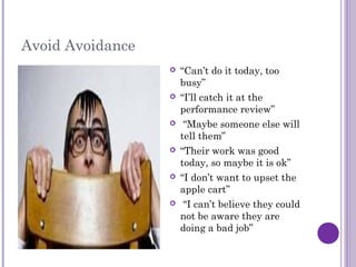 Avoid Avoidance
 “Can’t do it today, too
busy”
 “I’ll catch it at the
performance review”
 “Maybe someone else will
tell them”
 “Their work was good
today, so maybe it is ok”
 “I don’t want to upset the
apple cart”
 “I can’t believe they could
not be aware they are
doing a bad job”
 