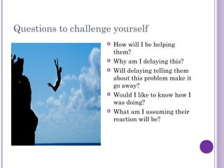 Questions to challenge yourself
 How will I be helping
them?
 Why am I delaying this?
 Will delaying telling them
about this problem make it
go away?
 Would I like to know how I
was doing?
 What am I assuming their
reaction will be?
 
