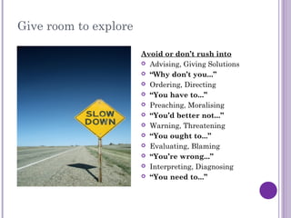Give room to explore
Avoid or don’t rush into
 Advising, Giving Solutions
 “Why don’t you...”
 Ordering, Directing
 “You have to...”
 Preaching, Moralising
 “You’d better not...”
 Warning, Threatening
 “You ought to...”
 Evaluating, Blaming
 “You’re wrong...”
 Interpreting, Diagnosing
 “You need to...”
 
