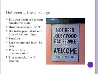 Delivering the message
 Be direct about the current
and desired state
 Own the message. Use “I”
 Get to the point, don’t mix
it in with other things.
 Sensitive
 Let’s not pretend it will be
easy
 Practice this
communication
 Like a muscle, it will
develop.
 
