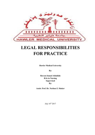 LEGAL RESPONSIBILITIES
FOR PRACTICE
Hawler Medical University
By:
Raveen Ismael Abdullah
B.Sc in Nursing
Supervised
By:
Assist. Prof. Dr. Norhan Z. Shaker
July 16th
2017
 