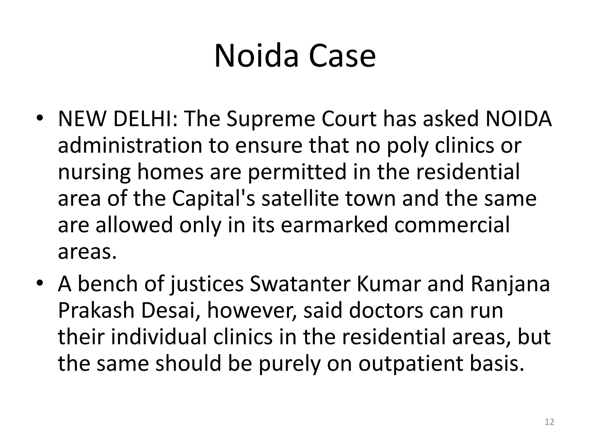 Noida Case
&bull; NEW DELHI: The Supreme Court has asked NOIDA
administration to ensure that no poly clinics or
nursing homes are permitted in the residential
area of the Capital's satellite town and the same
are allowed only in its earmarked commercial
areas.
&bull; A bench of justices Swatanter Kumar and Ranjana
Prakash Desai, however, said doctors can run
their individual clinics in the residential areas, but
the same should be purely on outpatient basis.
12
 