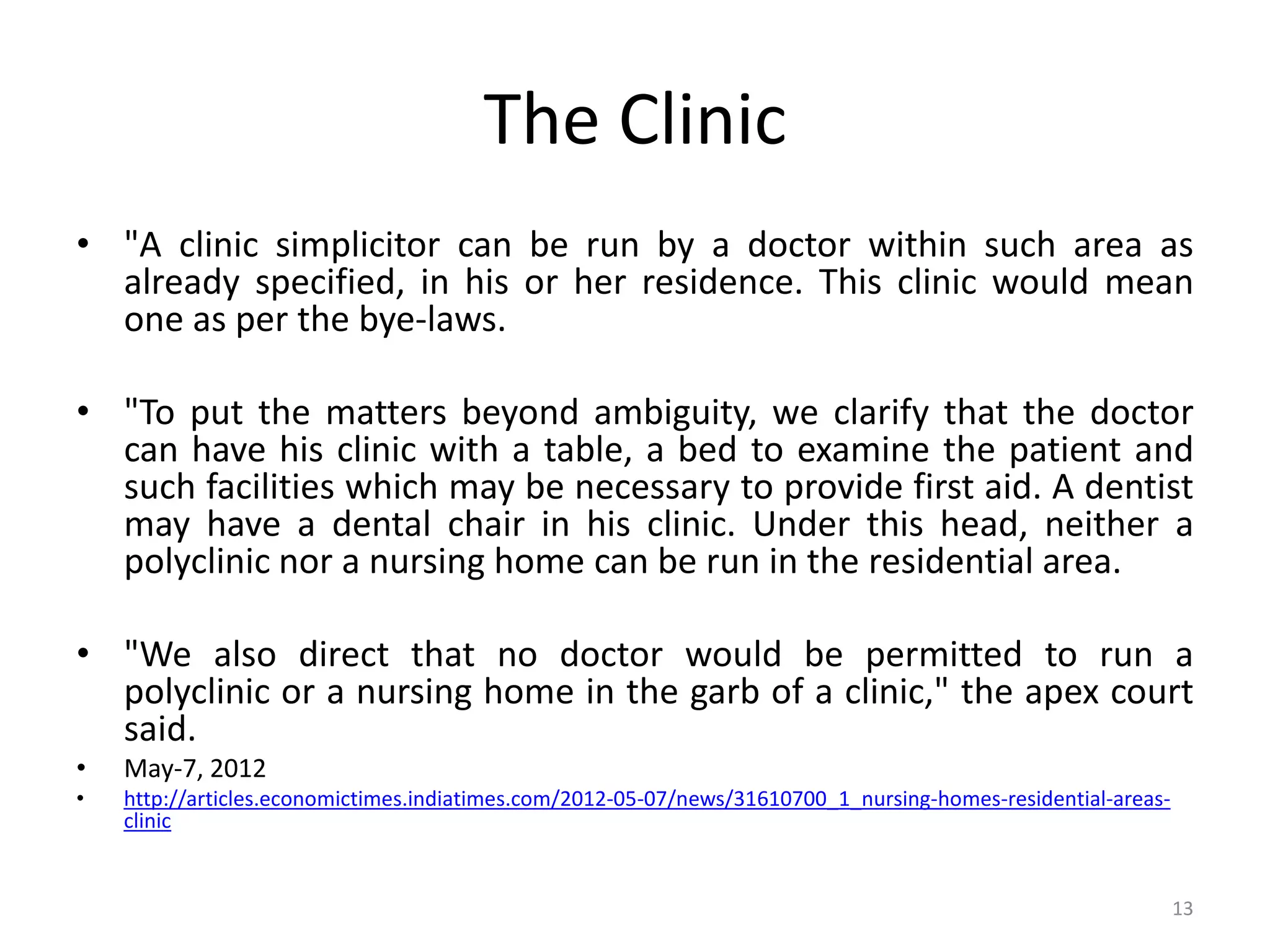 The Clinic
&bull; "A clinic simplicitor can be run by a doctor within such area as
already specified, in his or her residence. This clinic would mean
one as per the bye-laws.
&bull; "To put the matters beyond ambiguity, we clarify that the doctor
can have his clinic with a table, a bed to examine the patient and
such facilities which may be necessary to provide first aid. A dentist
may have a dental chair in his clinic. Under this head, neither a
polyclinic nor a nursing home can be run in the residential area.
&bull; "We also direct that no doctor would be permitted to run a
polyclinic or a nursing home in the garb of a clinic," the apex court
said.
&bull; May-7, 2012
&bull; http://articles.economictimes.indiatimes.com/2012-05-07/news/31610700_1_nursing-homes-residential-areas-
clinic
13
 