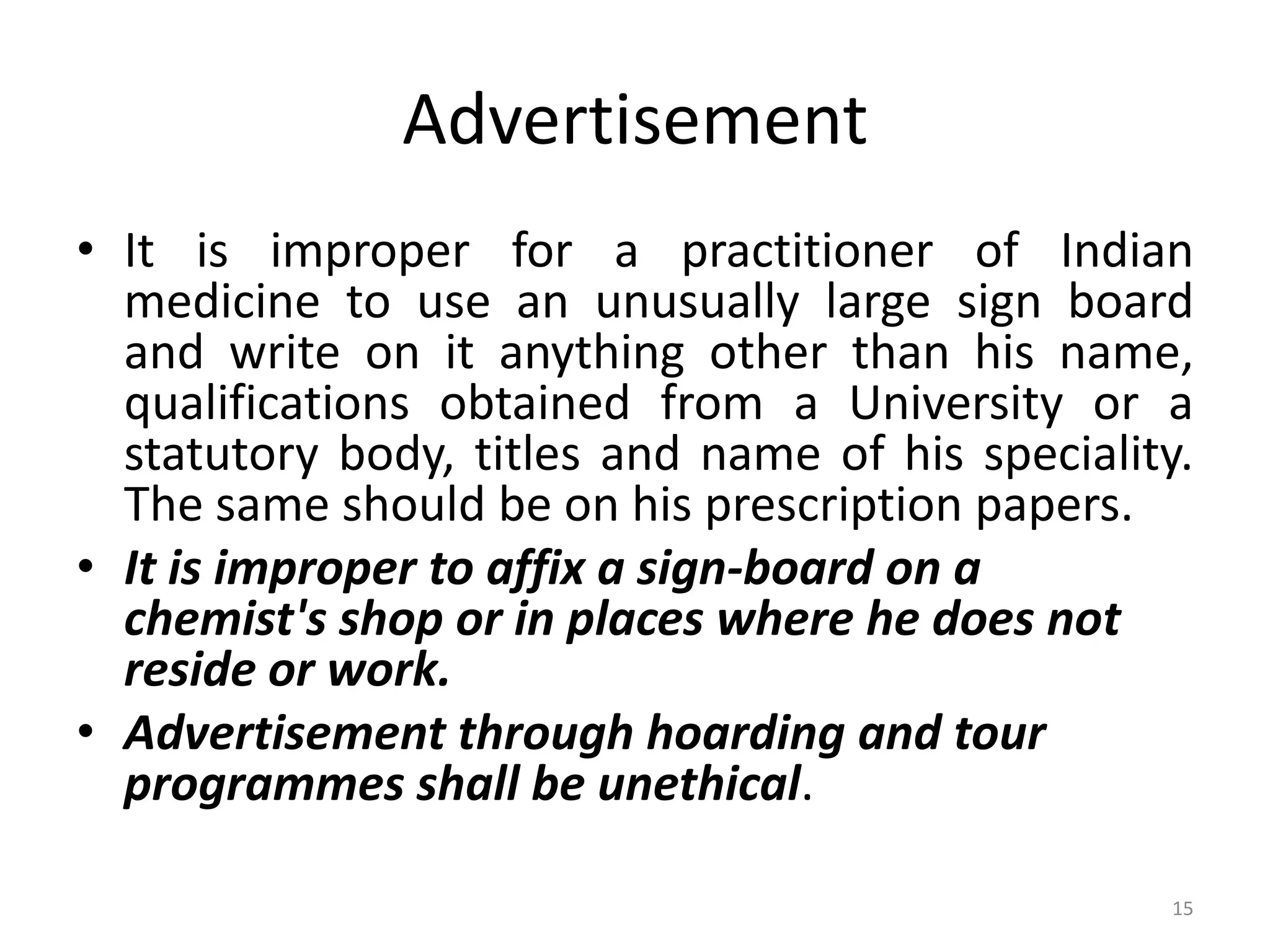 Advertisement
&bull; It is improper for a practitioner of Indian
medicine to use an unusually large sign board
and write on it anything other than his name,
qualifications obtained from a University or a
statutory body, titles and name of his speciality.
The same should be on his prescription papers.
&bull; It is improper to affix a sign-board on a
chemist's shop or in places where he does not
reside or work.
&bull; Advertisement through hoarding and tour
programmes shall be unethical.
15
 
