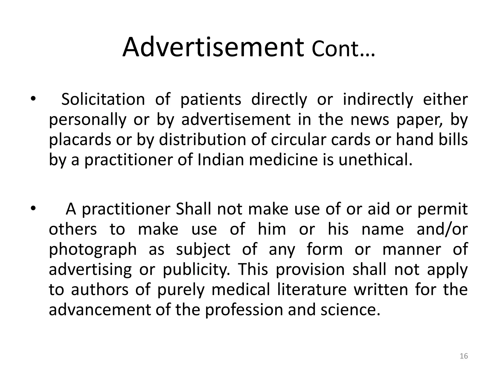 Advertisement Cont&hellip;
&bull; Solicitation of patients directly or indirectly either
personally or by advertisement in the news paper, by
placards or by distribution of circular cards or hand bills
by a practitioner of Indian medicine is unethical.
&bull; A practitioner Shall not make use of or aid or permit
others to make use of him or his name and/or
photograph as subject of any form or manner of
advertising or publicity. This provision shall not apply
to authors of purely medical literature written for the
advancement of the profession and science.
16
 