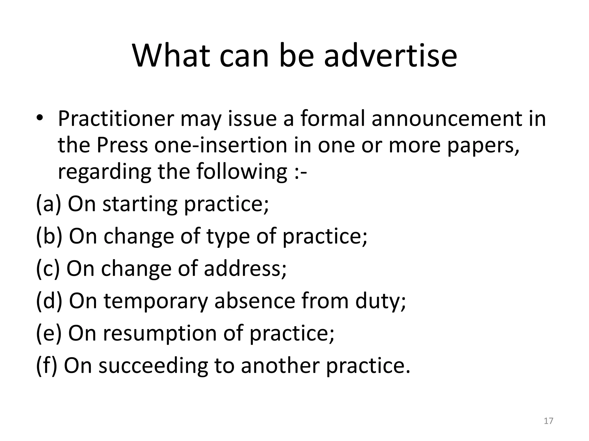 What can be advertise
&bull; Practitioner may issue a formal announcement in
the Press one-insertion in one or more papers,
regarding the following :-
(a) On starting practice;
(b) On change of type of practice;
(c) On change of address;
(d) On temporary absence from duty;
(e) On resumption of practice;
(f) On succeeding to another practice.
17
 