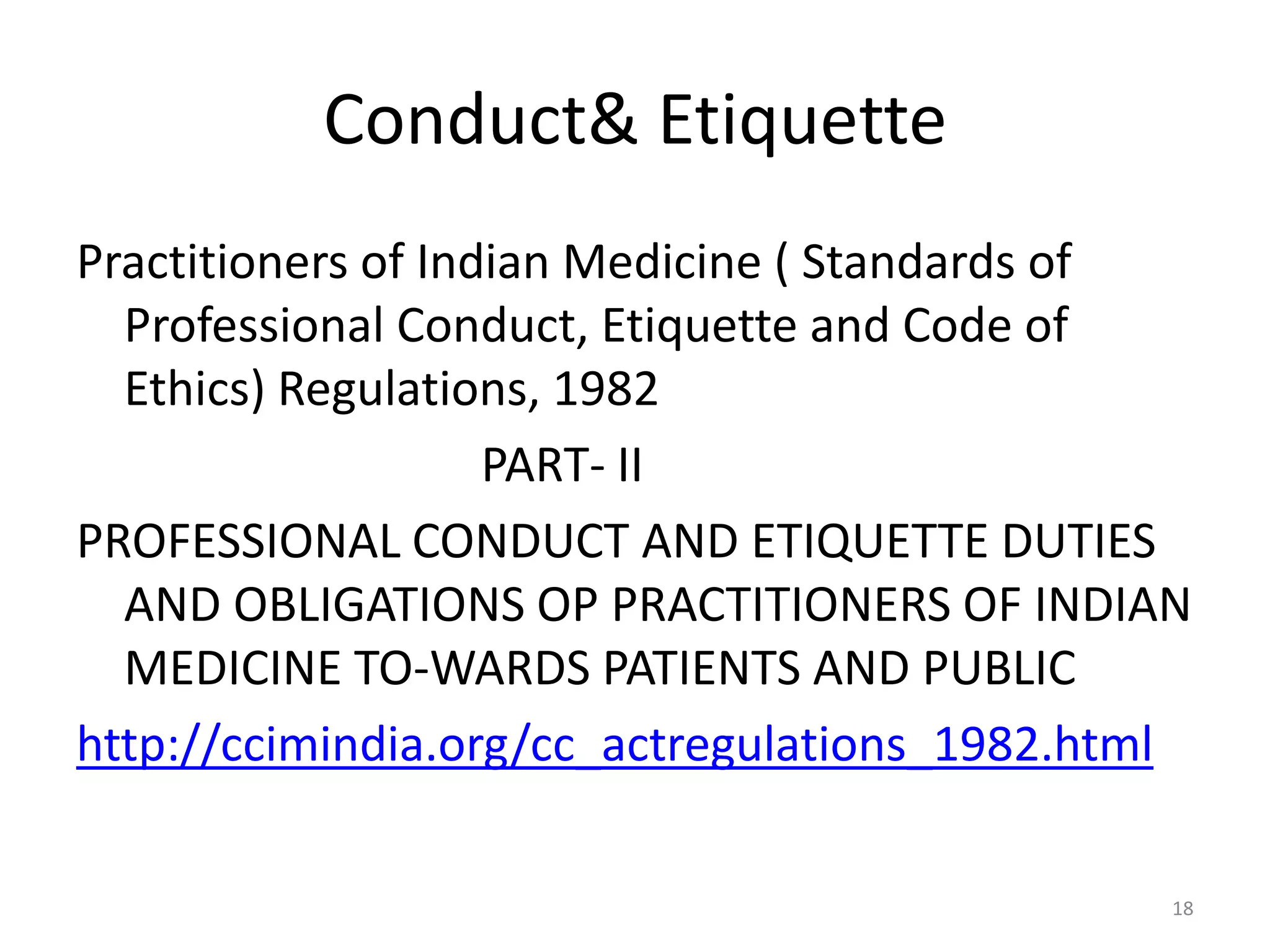 Conduct& Etiquette
Practitioners of Indian Medicine ( Standards of
Professional Conduct, Etiquette and Code of
Ethics) Regulations, 1982
PART- II
PROFESSIONAL CONDUCT AND ETIQUETTE DUTIES
AND OBLIGATIONS OP PRACTITIONERS OF INDIAN
MEDICINE TO-WARDS PATIENTS AND PUBLIC
http://ccimindia.org/cc_actregulations_1982.html
18
 