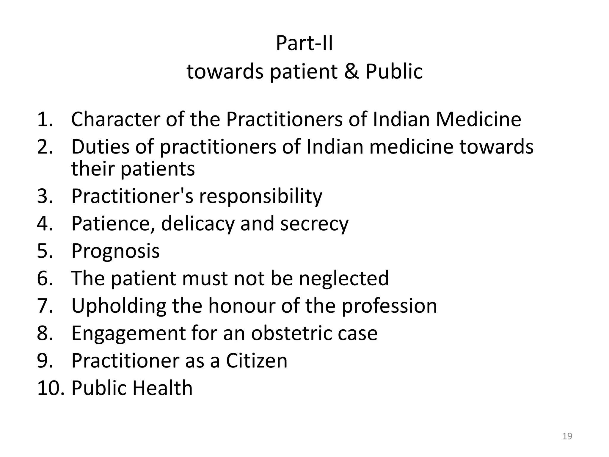 Part-II
towards patient & Public
1. Character of the Practitioners of Indian Medicine
2. Duties of practitioners of Indian medicine towards
their patients
3. Practitioner's responsibility
4. Patience, delicacy and secrecy
5. Prognosis
6. The patient must not be neglected
7. Upholding the honour of the profession
8. Engagement for an obstetric case
9. Practitioner as a Citizen
10. Public Health
19
 