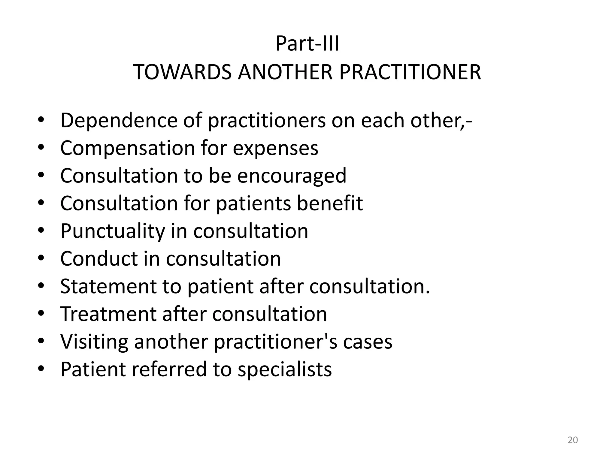 Part-III
TOWARDS ANOTHER PRACTITIONER
&bull; Dependence of practitioners on each other,-
&bull; Compensation for expenses
&bull; Consultation to be encouraged
&bull; Consultation for patients benefit
&bull; Punctuality in consultation
&bull; Conduct in consultation
&bull; Statement to patient after consultation.
&bull; Treatment after consultation
&bull; Visiting another practitioner's cases
&bull; Patient referred to specialists
20
 