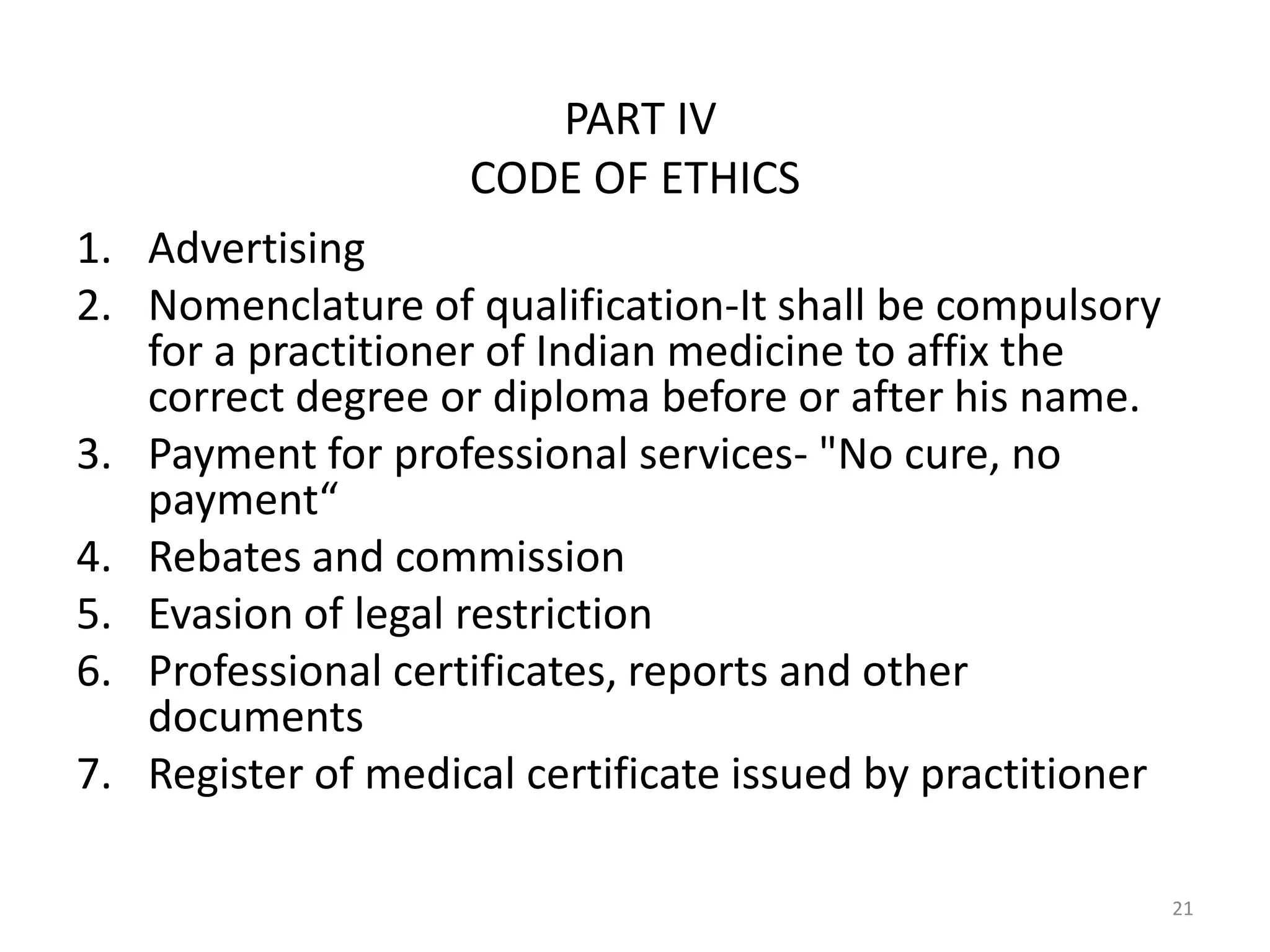 PART IV
CODE OF ETHICS
1. Advertising
2. Nomenclature of qualification-It shall be compulsory
for a practitioner of Indian medicine to affix the
correct degree or diploma before or after his name.
3. Payment for professional services- "No cure, no
payment&ldquo;
4. Rebates and commission
5. Evasion of legal restriction
6. Professional certificates, reports and other
documents
7. Register of medical certificate issued by practitioner
21
 