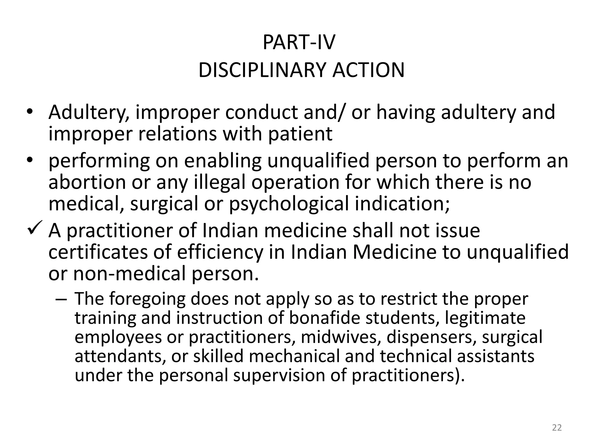 PART-IV
DISCIPLINARY ACTION
&bull; Adultery, improper conduct and/ or having adultery and
improper relations with patient
&bull; performing on enabling unqualified person to perform an
abortion or any illegal operation for which there is no
medical, surgical or psychological indication;
 A practitioner of Indian medicine shall not issue
certificates of efficiency in Indian Medicine to unqualified
or non-medical person.
&ndash; The foregoing does not apply so as to restrict the proper
training and instruction of bonafide students, legitimate
employees or practitioners, midwives, dispensers, surgical
attendants, or skilled mechanical and technical assistants
under the personal supervision of practitioners).
22
 