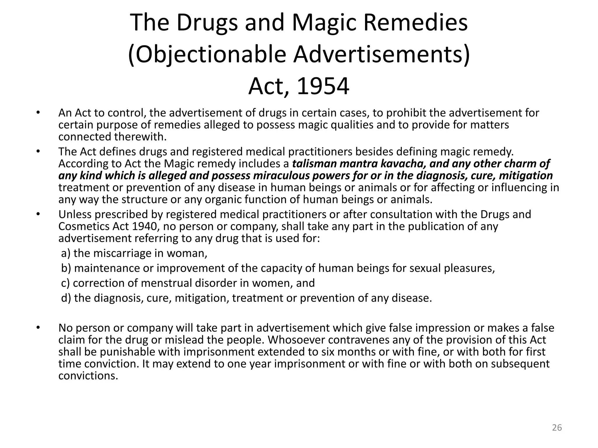 The Drugs and Magic Remedies
(Objectionable Advertisements)
Act, 1954
&bull; An Act to control, the advertisement of drugs in certain cases, to prohibit the advertisement for
certain purpose of remedies alleged to possess magic qualities and to provide for matters
connected therewith.
&bull; The Act defines drugs and registered medical practitioners besides defining magic remedy.
According to Act the Magic remedy includes a talisman mantra kavacha, and any other charm of
any kind which is alleged and possess miraculous powers for or in the diagnosis, cure, mitigation
treatment or prevention of any disease in human beings or animals or for affecting or influencing in
any way the structure or any organic function of human beings or animals.
&bull; Unless prescribed by registered medical practitioners or after consultation with the Drugs and
Cosmetics Act 1940, no person or company, shall take any part in the publication of any
advertisement referring to any drug that is used for:
a) the miscarriage in woman,
b) maintenance or improvement of the capacity of human beings for sexual pleasures,
c) correction of menstrual disorder in women, and
d) the diagnosis, cure, mitigation, treatment or prevention of any disease.
&bull; No person or company will take part in advertisement which give false impression or makes a false
claim for the drug or mislead the people. Whosoever contravenes any of the provision of this Act
shall be punishable with imprisonment extended to six months or with fine, or with both for first
time conviction. It may extend to one year imprisonment or with fine or with both on subsequent
convictions.
26
 