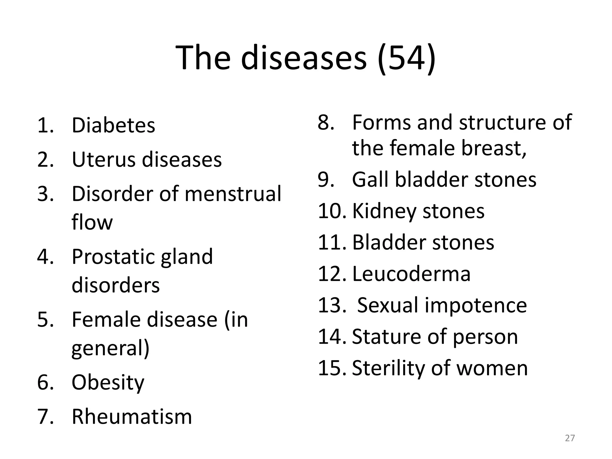 The diseases (54)
1. Diabetes
2. Uterus diseases
3. Disorder of menstrual
flow
4. Prostatic gland
disorders
5. Female disease (in
general)
6. Obesity
7. Rheumatism
8. Forms and structure of
the female breast,
9. Gall bladder stones
10. Kidney stones
11. Bladder stones
12. Leucoderma
13. Sexual impotence
14. Stature of person
15. Sterility of women
27
 
