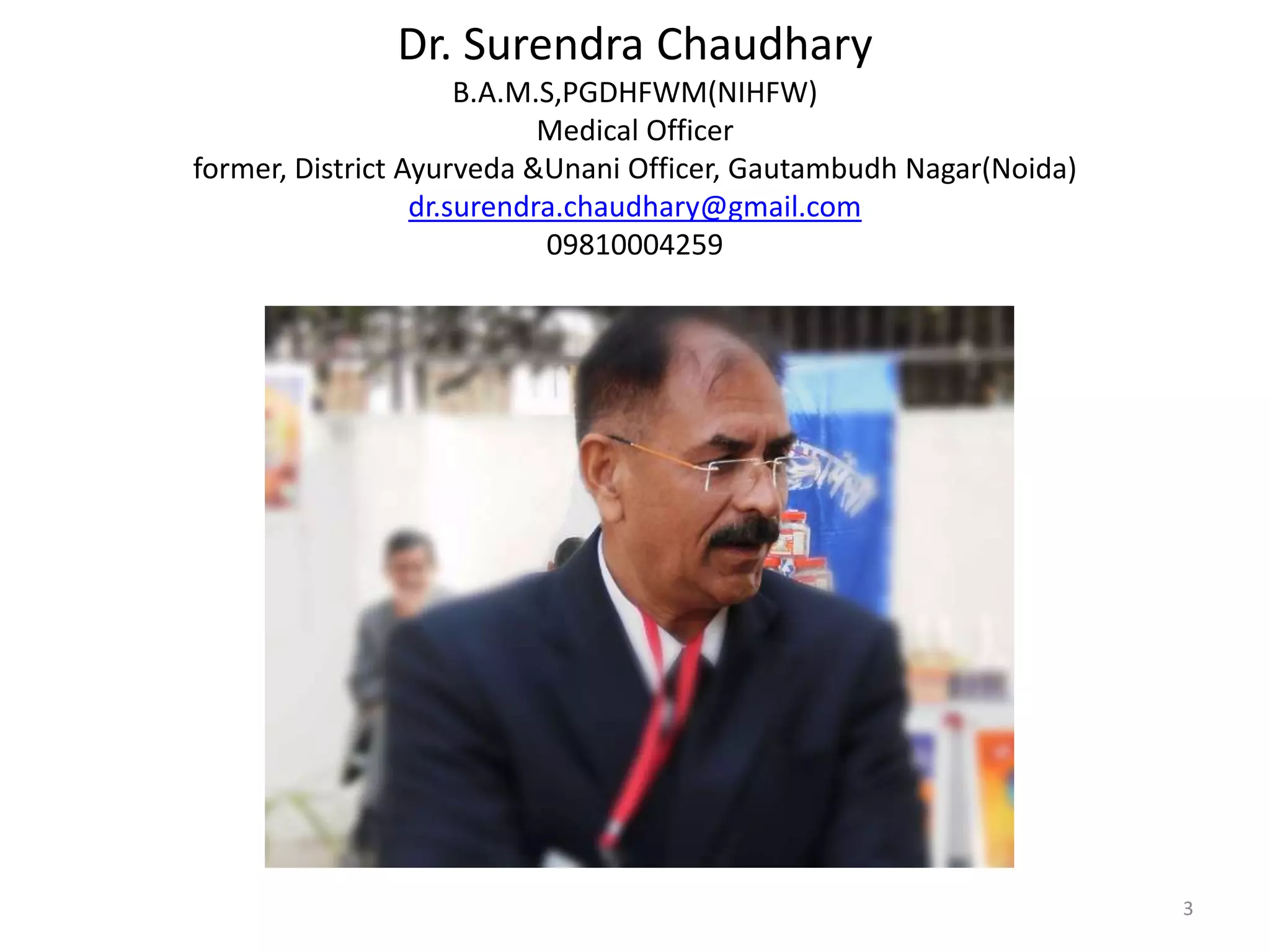 Dr. Surendra Chaudhary
B.A.M.S,PGDHFWM(NIHFW)
Medical Officer
former, District Ayurveda &Unani Officer, Gautambudh Nagar(Noida)
dr.surendra.chaudhary@gmail.com
09810004259
3
 