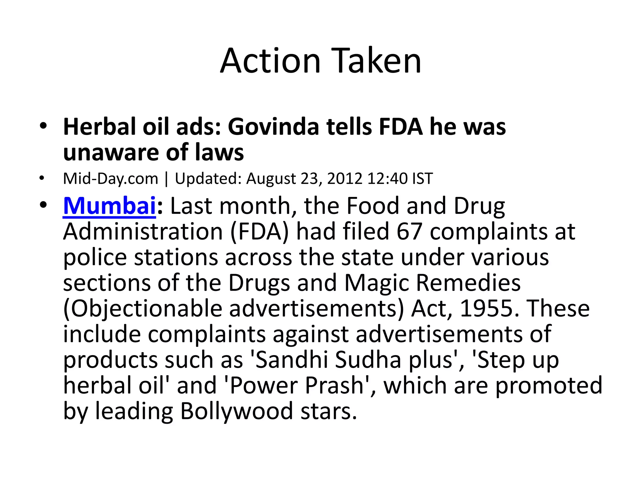Action Taken
&bull; Herbal oil ads: Govinda tells FDA he was
unaware of laws
&bull; Mid-Day.com | Updated: August 23, 2012 12:40 IST
&bull; Mumbai: Last month, the Food and Drug
Administration (FDA) had filed 67 complaints at
police stations across the state under various
sections of the Drugs and Magic Remedies
(Objectionable advertisements) Act, 1955. These
include complaints against advertisements of
products such as 'Sandhi Sudha plus', 'Step up
herbal oil' and 'Power Prash', which are promoted
by leading Bollywood stars.
 