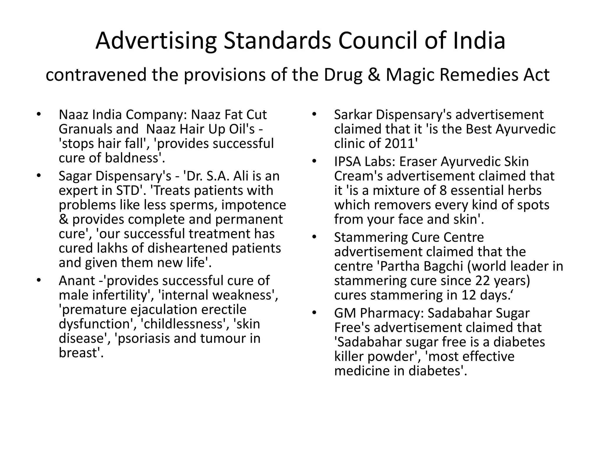 Advertising Standards Council of India
contravened the provisions of the Drug & Magic Remedies Act
&bull; Naaz India Company: Naaz Fat Cut
Granuals and Naaz Hair Up Oil's -
'stops hair fall', 'provides successful
cure of baldness'.
&bull; Sagar Dispensary's - 'Dr. S.A. Ali is an
expert in STD'. 'Treats patients with
problems like less sperms, impotence
& provides complete and permanent
cure', 'our successful treatment has
cured lakhs of disheartened patients
and given them new life'.
&bull; Anant -'provides successful cure of
male infertility', 'internal weakness',
'premature ejaculation erectile
dysfunction', 'childlessness', 'skin
disease', 'psoriasis and tumour in
breast'.
&bull; Sarkar Dispensary's advertisement
claimed that it 'is the Best Ayurvedic
clinic of 2011'
&bull; IPSA Labs: Eraser Ayurvedic Skin
Cream's advertisement claimed that
it 'is a mixture of 8 essential herbs
which removers every kind of spots
from your face and skin'.
&bull; Stammering Cure Centre
advertisement claimed that the
centre 'Partha Bagchi (world leader in
stammering cure since 22 years)
cures stammering in 12 days.&lsquo;
&bull; GM Pharmacy: Sadabahar Sugar
Free's advertisement claimed that
'Sadabahar sugar free is a diabetes
killer powder', 'most effective
medicine in diabetes'.
 
