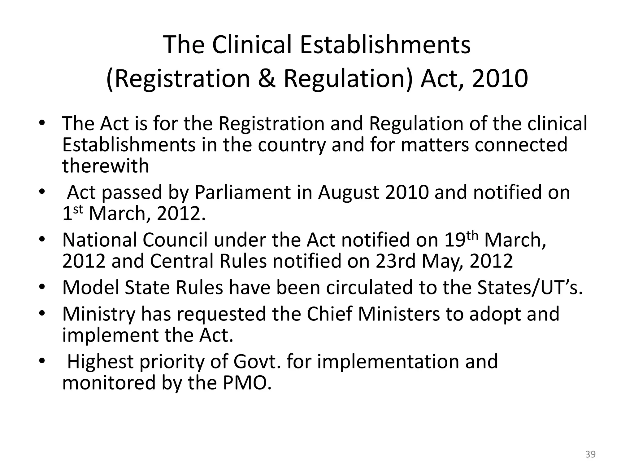 The Clinical Establishments
(Registration & Regulation) Act, 2010
&bull; The Act is for the Registration and Regulation of the clinical
Establishments in the country and for matters connected
therewith
&bull; Act passed by Parliament in August 2010 and notified on
1st March, 2012.
&bull; National Council under the Act notified on 19th March,
2012 and Central Rules notified on 23rd May, 2012
&bull; Model State Rules have been circulated to the States/UT&rsquo;s.
&bull; Ministry has requested the Chief Ministers to adopt and
implement the Act.
&bull; Highest priority of Govt. for implementation and
monitored by the PMO.
39
 