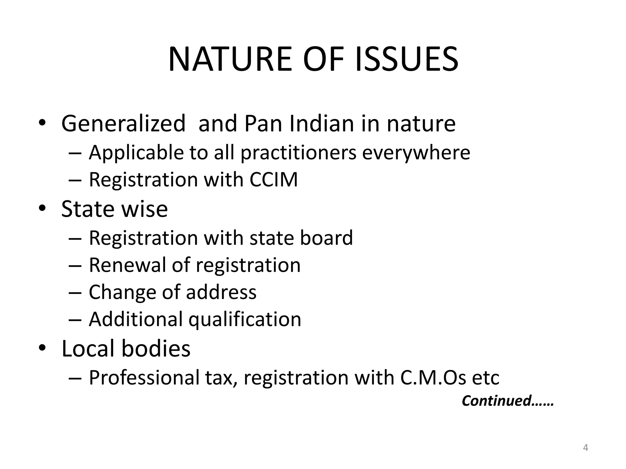 NATURE OF ISSUES
&bull; Generalized and Pan Indian in nature
&ndash; Applicable to all practitioners everywhere
&ndash; Registration with CCIM
&bull; State wise
&ndash; Registration with state board
&ndash; Renewal of registration
&ndash; Change of address
&ndash; Additional qualification
&bull; Local bodies
&ndash; Professional tax, registration with C.M.Os etc
Continued&hellip;&hellip;
4
 