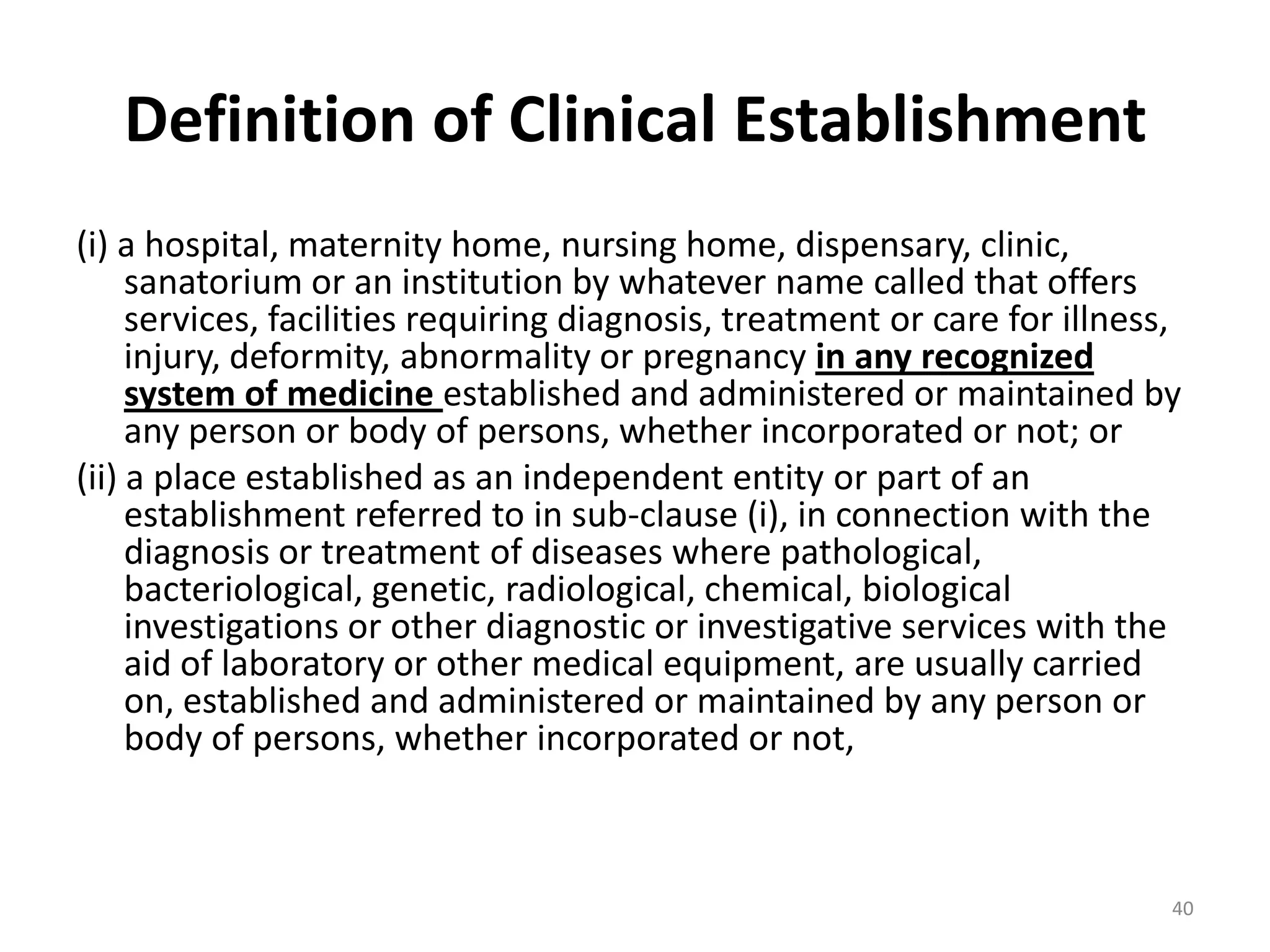 Definition of Clinical Establishment
(i) a hospital, maternity home, nursing home, dispensary, clinic,
sanatorium or an institution by whatever name called that offers
services, facilities requiring diagnosis, treatment or care for illness,
injury, deformity, abnormality or pregnancy in any recognized
system of medicine established and administered or maintained by
any person or body of persons, whether incorporated or not; or
(ii) a place established as an independent entity or part of an
establishment referred to in sub-clause (i), in connection with the
diagnosis or treatment of diseases where pathological,
bacteriological, genetic, radiological, chemical, biological
investigations or other diagnostic or investigative services with the
aid of laboratory or other medical equipment, are usually carried
on, established and administered or maintained by any person or
body of persons, whether incorporated or not,
40
 