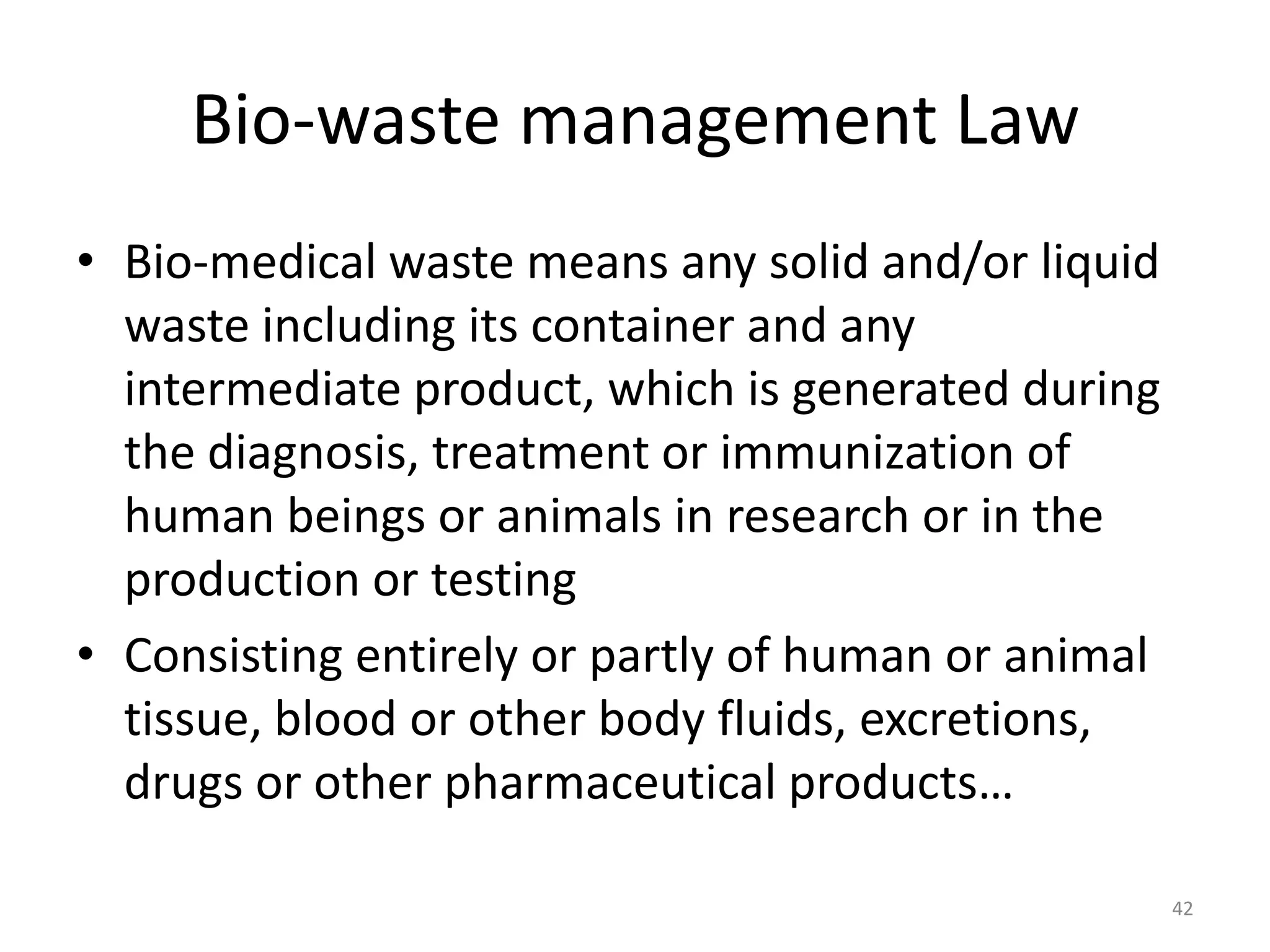 Bio-waste management Law
&bull; Bio-medical waste means any solid and/or liquid
waste including its container and any
intermediate product, which is generated during
the diagnosis, treatment or immunization of
human beings or animals in research or in the
production or testing
&bull; Consisting entirely or partly of human or animal
tissue, blood or other body fluids, excretions,
drugs or other pharmaceutical products&hellip;
42
 