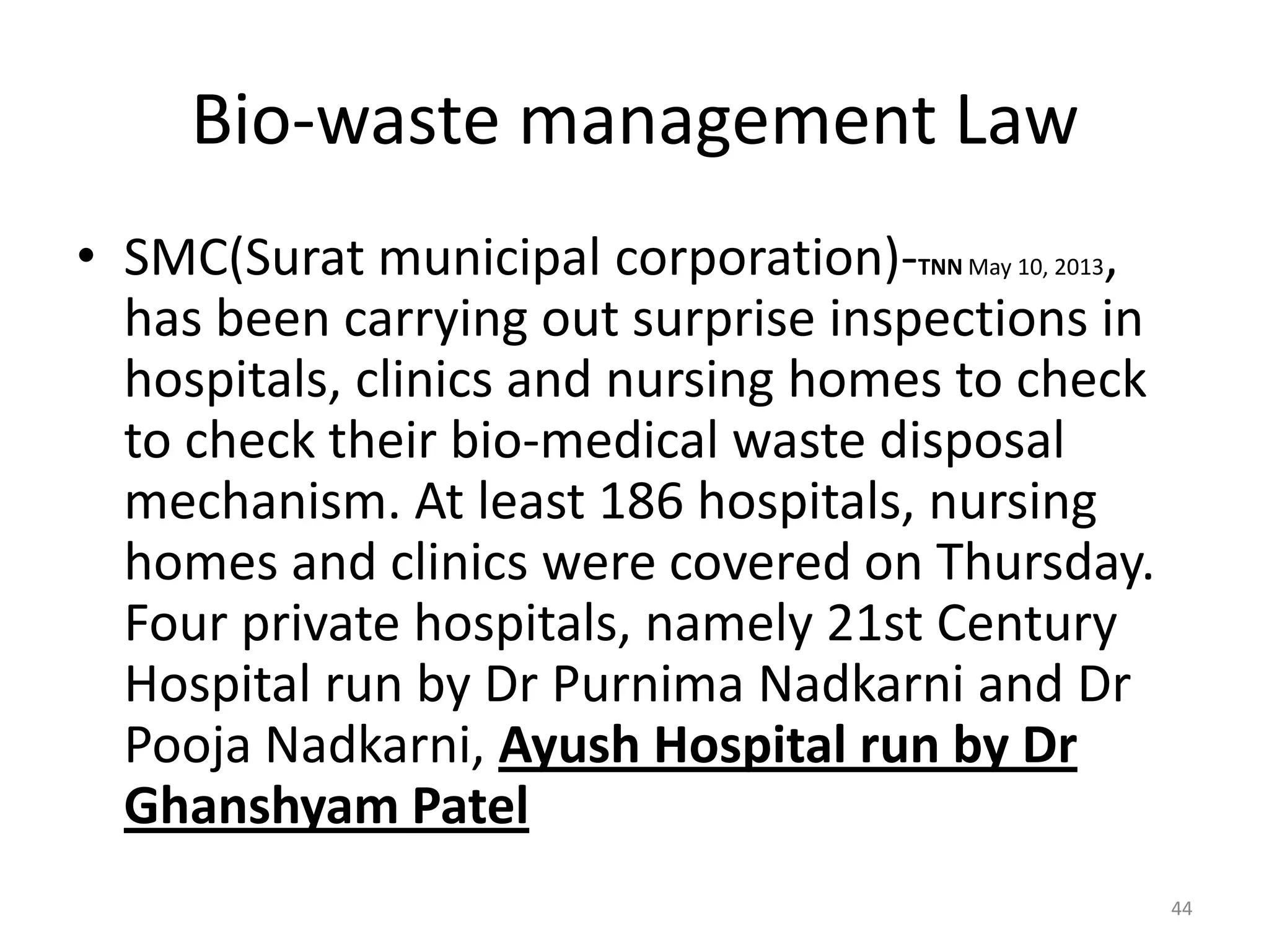 Bio-waste management Law
&bull; SMC(Surat municipal corporation)-TNN May 10, 2013,
has been carrying out surprise inspections in
hospitals, clinics and nursing homes to check
to check their bio-medical waste disposal
mechanism. At least 186 hospitals, nursing
homes and clinics were covered on Thursday.
Four private hospitals, namely 21st Century
Hospital run by Dr Purnima Nadkarni and Dr
Pooja Nadkarni, Ayush Hospital run by Dr
Ghanshyam Patel
44
 