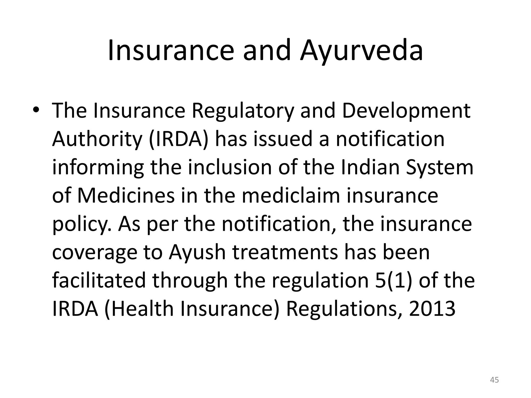 Insurance and Ayurveda
&bull; The Insurance Regulatory and Development
Authority (IRDA) has issued a notification
informing the inclusion of the Indian System
of Medicines in the mediclaim insurance
policy. As per the notification, the insurance
coverage to Ayush treatments has been
facilitated through the regulation 5(1) of the
IRDA (Health Insurance) Regulations, 2013
45
 