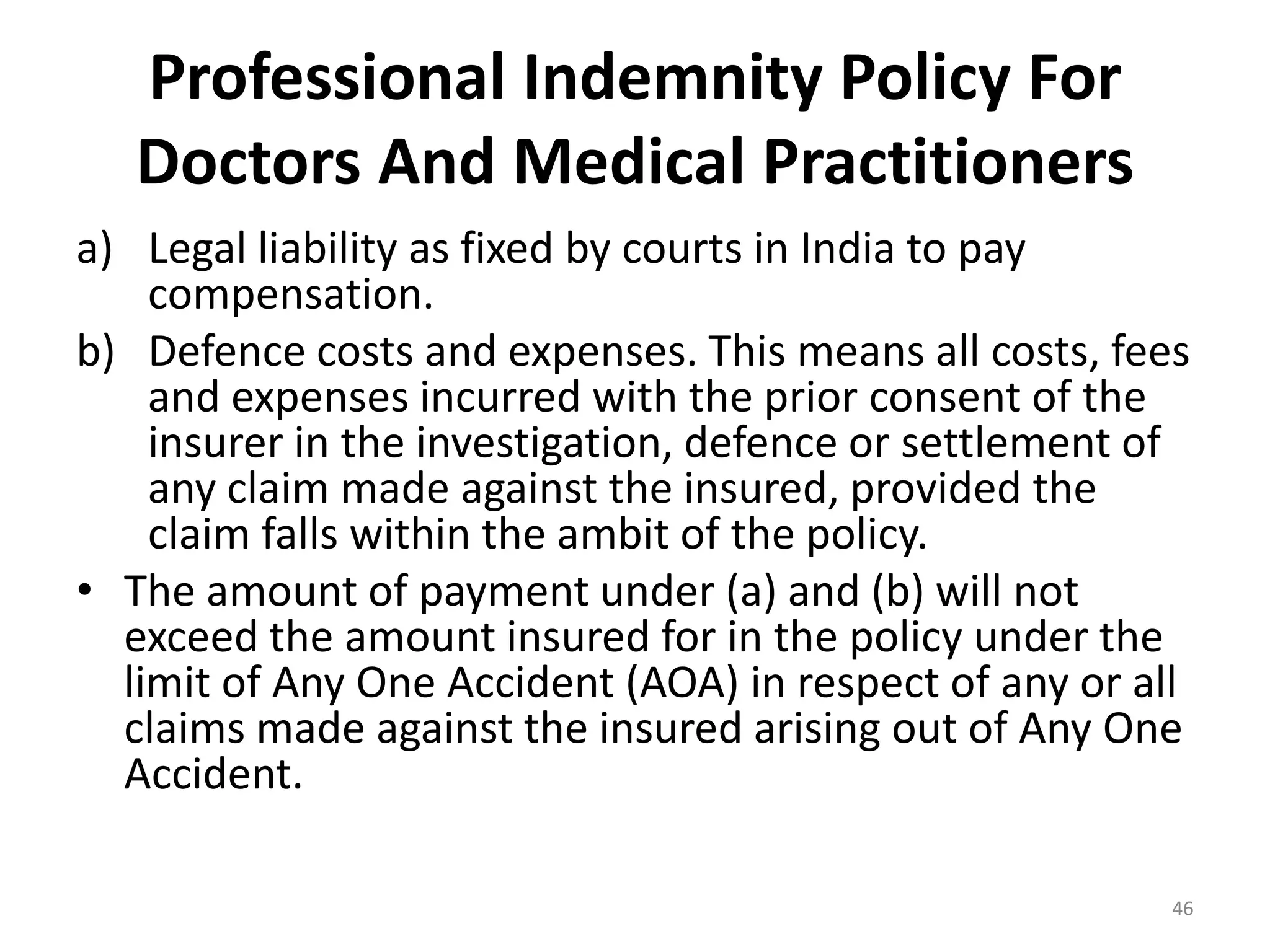 Professional Indemnity Policy For
Doctors And Medical Practitioners
a) Legal liability as fixed by courts in India to pay
compensation.
b) Defence costs and expenses. This means all costs, fees
and expenses incurred with the prior consent of the
insurer in the investigation, defence or settlement of
any claim made against the insured, provided the
claim falls within the ambit of the policy.
&bull; The amount of payment under (a) and (b) will not
exceed the amount insured for in the policy under the
limit of Any One Accident (AOA) in respect of any or all
claims made against the insured arising out of Any One
Accident.
46
 
