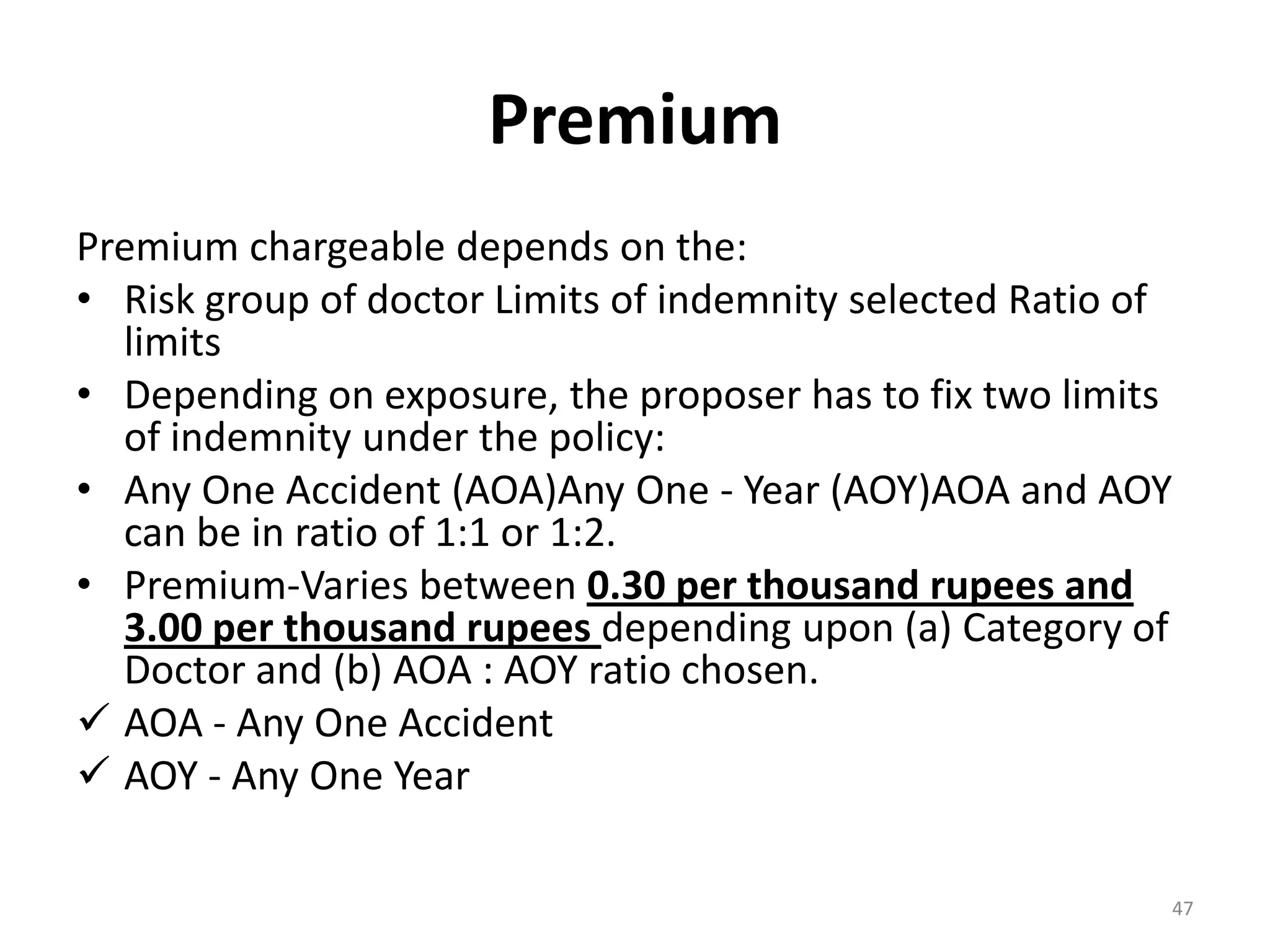 Premium
Premium chargeable depends on the:
&bull; Risk group of doctor Limits of indemnity selected Ratio of
limits
&bull; Depending on exposure, the proposer has to fix two limits
of indemnity under the policy:
&bull; Any One Accident (AOA)Any One - Year (AOY)AOA and AOY
can be in ratio of 1:1 or 1:2.
&bull; Premium-Varies between 0.30 per thousand rupees and
3.00 per thousand rupees depending upon (a) Category of
Doctor and (b) AOA : AOY ratio chosen.
 AOA - Any One Accident
 AOY - Any One Year
47
 