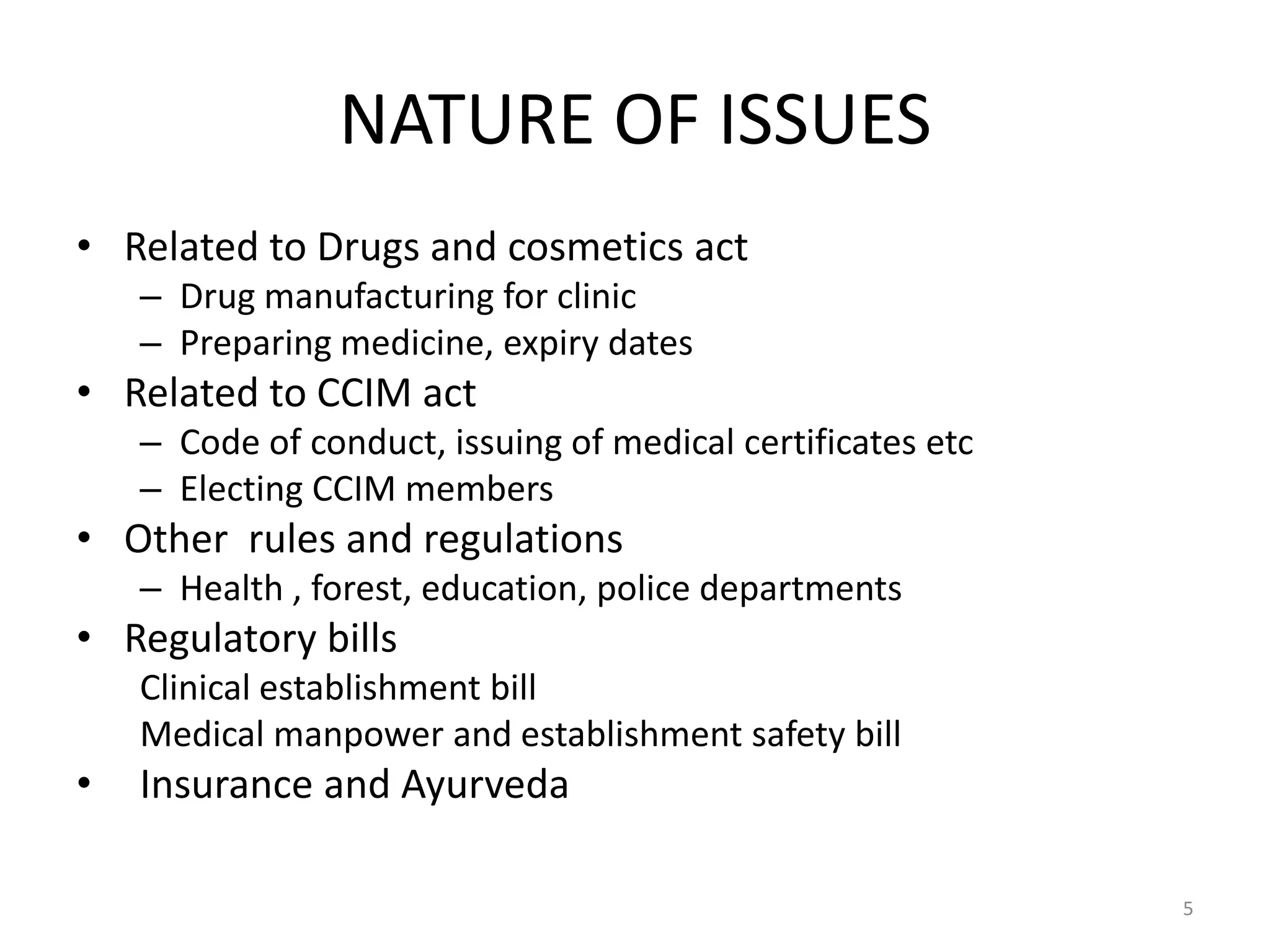 NATURE OF ISSUES
&bull; Related to Drugs and cosmetics act
&ndash; Drug manufacturing for clinic
&ndash; Preparing medicine, expiry dates
&bull; Related to CCIM act
&ndash; Code of conduct, issuing of medical certificates etc
&ndash; Electing CCIM members
&bull; Other rules and regulations
&ndash; Health , forest, education, police departments
&bull; Regulatory bills
Clinical establishment bill
Medical manpower and establishment safety bill
&bull; Insurance and Ayurveda
5
 