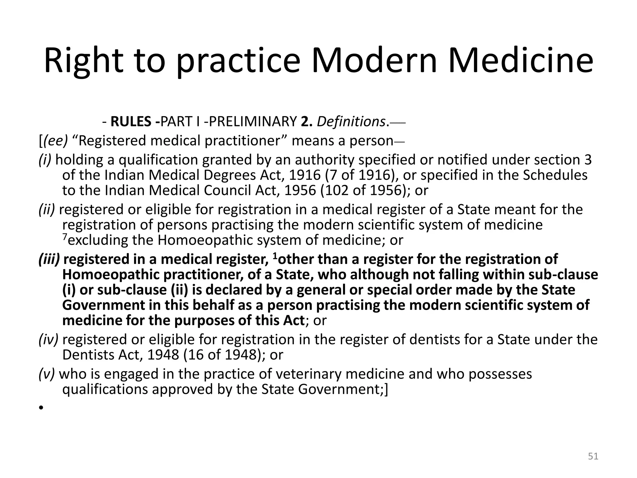 Right to practice Modern Medicine
- RULES -PART I -PRELIMINARY 2. Definitions.___
[(ee) &ldquo;Registered medical practitioner&rdquo; means a person__
(i) holding a qualification granted by an authority specified or notified under section 3
of the Indian Medical Degrees Act, 1916 (7 of 1916), or specified in the Schedules
to the Indian Medical Council Act, 1956 (102 of 1956); or
(ii) registered or eligible for registration in a medical register of a State meant for the
registration of persons practising the modern scientific system of medicine
7excluding the Homoeopathic system of medicine; or
(iii) registered in a medical register, 1other than a register for the registration of
Homoeopathic practitioner, of a State, who although not falling within sub-clause
(i) or sub-clause (ii) is declared by a general or special order made by the State
Government in this behalf as a person practising the modern scientific system of
medicine for the purposes of this Act; or
(iv) registered or eligible for registration in the register of dentists for a State under the
Dentists Act, 1948 (16 of 1948); or
(v) who is engaged in the practice of veterinary medicine and who possesses
qualifications approved by the State Government;]
&bull;
51
 